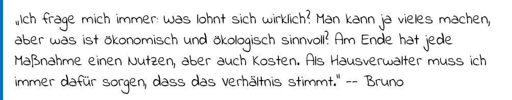 Zitat von Hauseigentümer Bruno: "Ich frag mich immer: Was lohnt sich wirklich? Man kann ja vieles machen, aber was ist ökonomisch und ökologisch sinnvoll? Am Ende hat jede Maßnahme einen Nutzen, aber auch Kosten. Als Hausverwalter muss ich immer dafür sorgen, dass das Verhältnis stimmt."